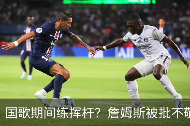 国歌期间练挥杆？詹姆斯被批不敬，本人未回应